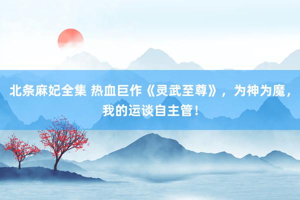 北条麻妃全集 热血巨作《灵武至尊》，为神为魔，我的运谈自主管！