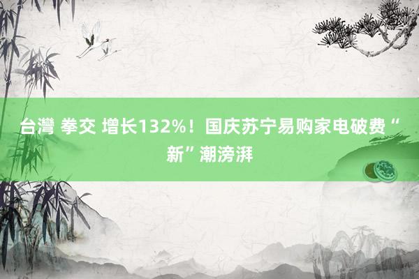 台灣 拳交 增长132%！国庆苏宁易购家电破费“新”潮滂湃