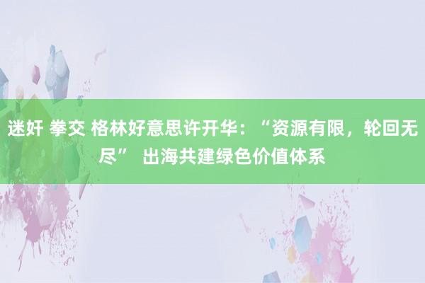 迷奸 拳交 格林好意思许开华：“资源有限，轮回无尽”  出海共建绿色价值体系