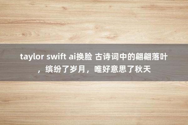 taylor swift ai换脸 古诗词中的翩翩落叶，缤纷了岁月，唯好意思了秋天