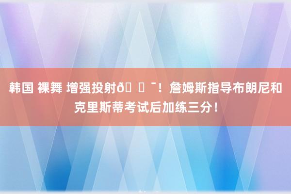 韩国 裸舞 增强投射🎯！詹姆斯指导布朗尼和克里斯蒂考试后加练三分！