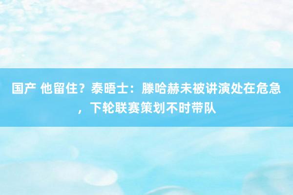 国产 他留住？泰晤士：滕哈赫未被讲演处在危急，下轮联赛策划不时带队