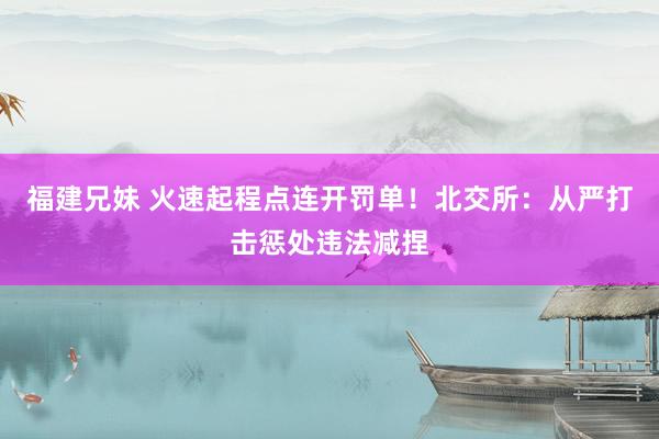 福建兄妹 火速起程点连开罚单！北交所：从严打击惩处违法减捏