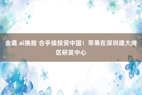 金晨 ai换脸 合手续投资中国！苹果在深圳建大湾区研发中心