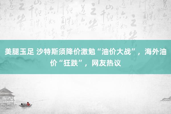 美腿玉足 沙特斯须降价激勉“油价大战”，海外油价“狂跌”，网友热议