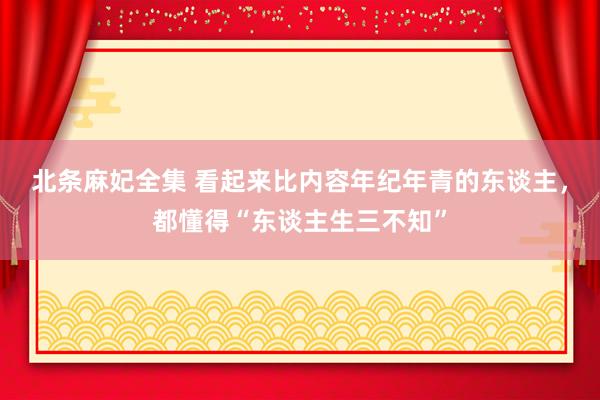 北条麻妃全集 看起来比内容年纪年青的东谈主，都懂得“东谈主生三不知”