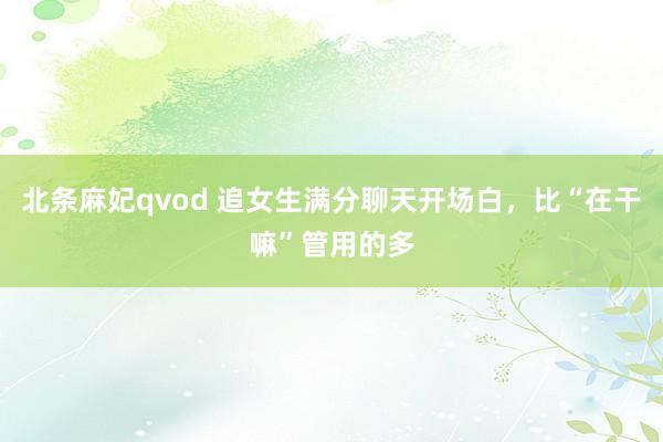 北条麻妃qvod 追女生满分聊天开场白，比“在干嘛”管用的多