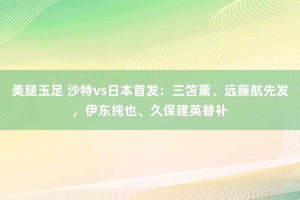 美腿玉足 沙特vs日本首发：三笘薰、远藤航先发，伊东纯也、久保建英替补