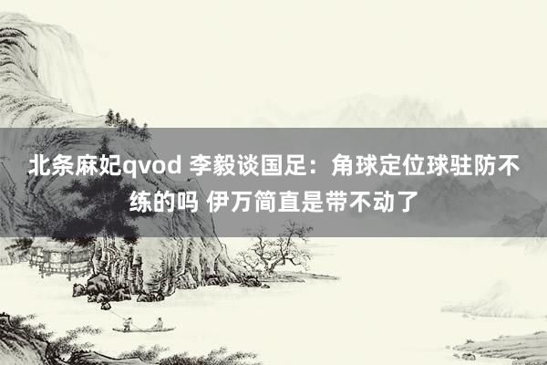 北条麻妃qvod 李毅谈国足：角球定位球驻防不练的吗 伊万简直是带不动了