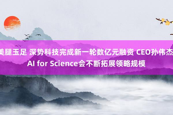 美腿玉足 深势科技完成新一轮数亿元融资 CEO孙伟杰：AI for Science会不断拓展领略规模