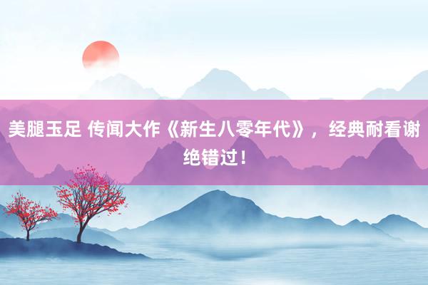 美腿玉足 传闻大作《新生八零年代》，经典耐看谢绝错过！