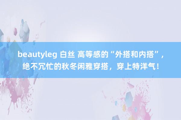 beautyleg 白丝 高等感的“外搭和内搭”，绝不冗忙的秋冬闲雅穿搭，穿上特洋气！