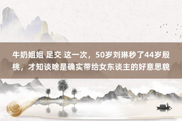 牛奶姐姐 足交 这一次，50岁刘琳秒了44岁殷桃，才知谈啥是确实带给女东谈主的好意思貌