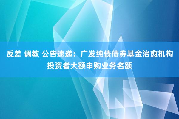 反差 调教 公告速递：广发纯债债券基金治愈机构投资者大额申购业务名额