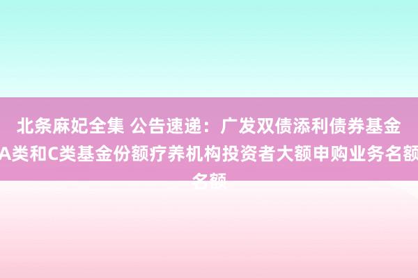 北条麻妃全集 公告速递：广发双债添利债券基金A类和C类基金份额疗养机构投资者大额申购业务名额