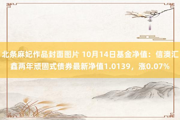 北条麻妃作品封面图片 10月14日基金净值：信澳汇鑫两年顽固式债券最新净值1.0139，涨0.07%