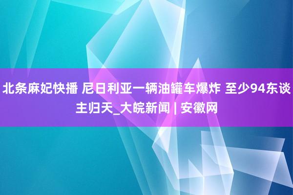 北条麻妃快播 尼日利亚一辆油罐车爆炸 至少94东谈主归天_大皖新闻 | 安徽网