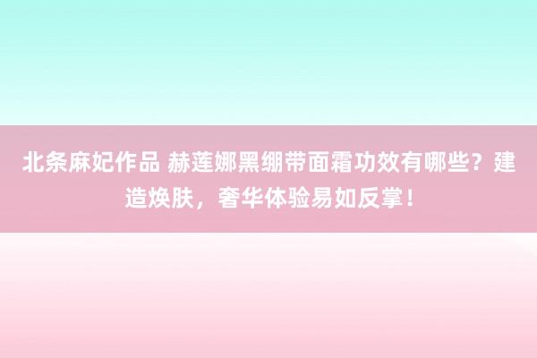 北条麻妃作品 赫莲娜黑绷带面霜功效有哪些？建造焕肤，奢华体验易如反掌！