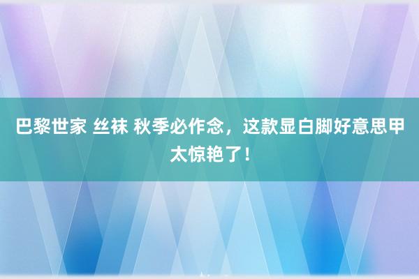 巴黎世家 丝袜 秋季必作念，这款显白脚好意思甲太惊艳了！