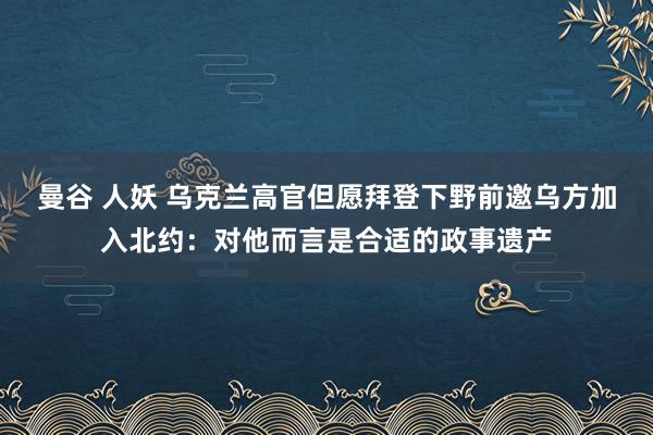 曼谷 人妖 乌克兰高官但愿拜登下野前邀乌方加入北约：对他而言是合适的政事遗产