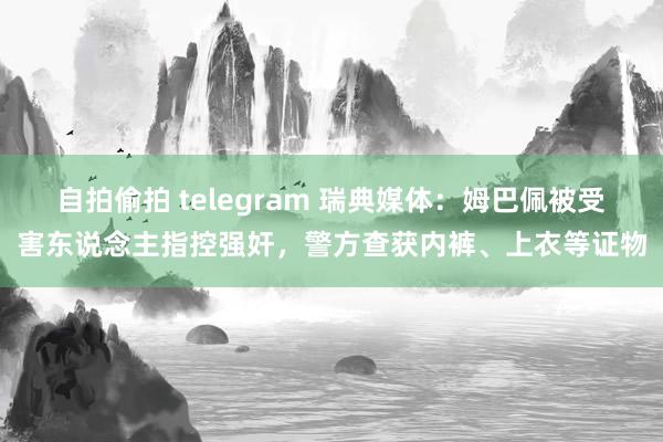 自拍偷拍 telegram 瑞典媒体：姆巴佩被受害东说念主指控强奸，警方查获内裤、上衣等证物