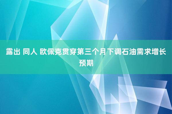 露出 同人 欧佩克贯穿第三个月下调石油需求增长预期