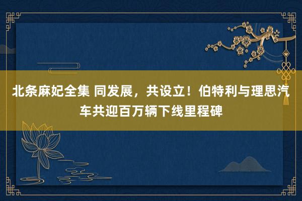 北条麻妃全集 同发展，共设立！伯特利与理思汽车共迎百万辆下线里程碑