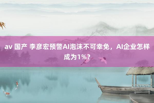 av 国产 李彦宏预警AI泡沫不可幸免，AI企业怎样成为1%？