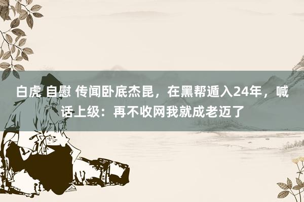 白虎 自慰 传闻卧底杰昆，在黑帮遁入24年，喊话上级：再不收网我就成老迈了