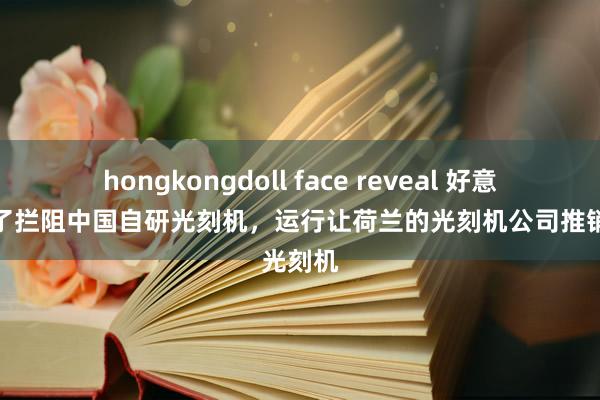 hongkongdoll face reveal 好意思国为了拦阻中国自研光刻机，运行让荷兰的光刻机公司推销光刻机