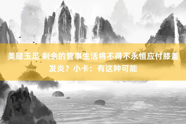 美腿玉足 剩余的管事生活将不得不永恒应付膝盖发炎？小卡：有这种可能