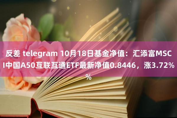 反差 telegram 10月18日基金净值：汇添富MSCI中国A50互联互通ETF最新净值0.8446，涨3.72%