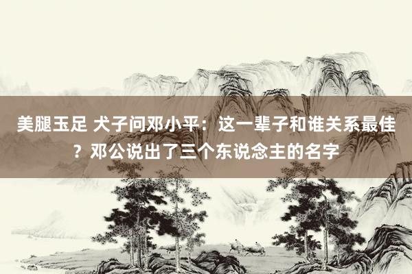 美腿玉足 犬子问邓小平：这一辈子和谁关系最佳？邓公说出了三个东说念主的名字