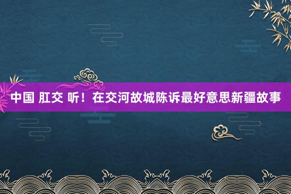 中国 肛交 听！在交河故城陈诉最好意思新疆故事