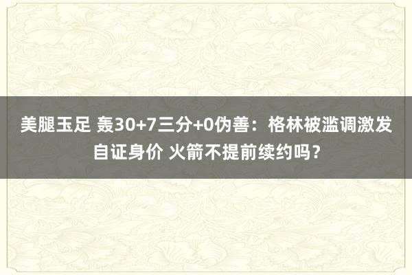 美腿玉足 轰30+7三分+0伪善：格林被滥调激发自证身价 火箭不提前续约吗？