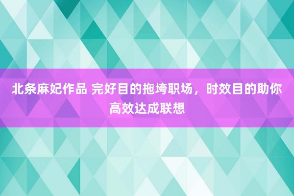 北条麻妃作品 完好目的拖垮职场，时效目的助你高效达成联想