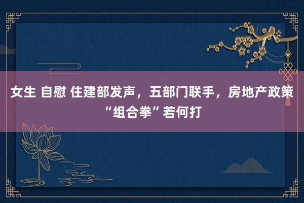 女生 自慰 住建部发声，五部门联手，房地产政策“组合拳”若何打