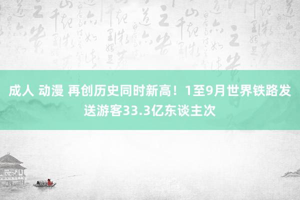 成人 动漫 再创历史同时新高！1至9月世界铁路发送游客33.3亿东谈主次