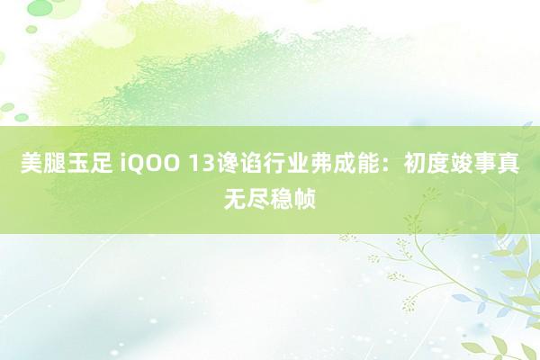 美腿玉足 iQOO 13谗谄行业弗成能：初度竣事真无尽稳帧