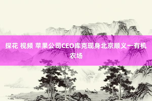 探花 视频 苹果公司CEO库克现身北京顺义一有机农场