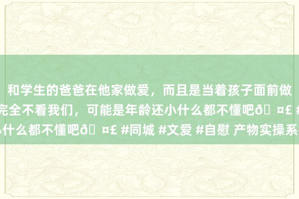 和学生的爸爸在他家做爱，而且是当着孩子面前做爱，太刺激了，孩子完全不看我们，可能是年龄还小什么都不懂吧🤣 #同城 #文爱 #自慰 产物实操系列