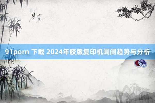 91porn 下载 2024年胶版复印机阛阓趋势与分析