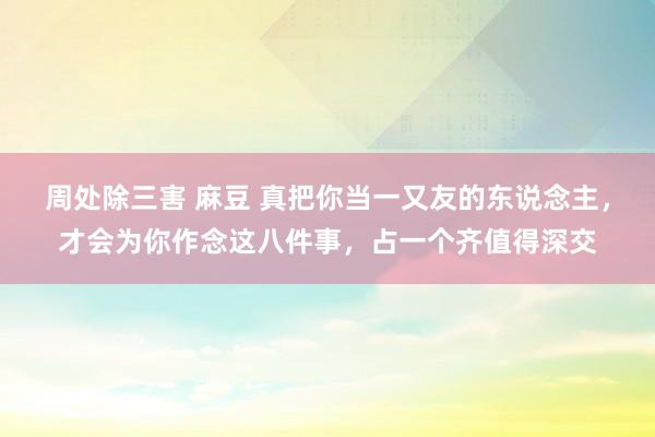 周处除三害 麻豆 真把你当一又友的东说念主，才会为你作念这八件事，占一个齐值得深交