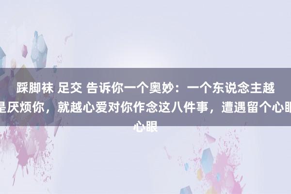 踩脚袜 足交 告诉你一个奥妙：一个东说念主越是厌烦你，就越心爱对你作念这八件事，遭遇留个心眼