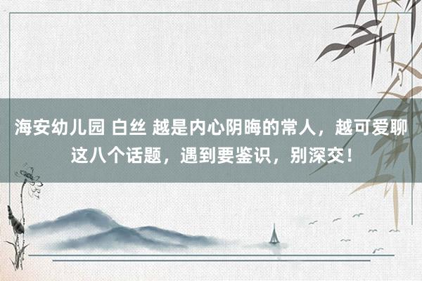 海安幼儿园 白丝 越是内心阴晦的常人，越可爱聊这八个话题，遇到要鉴识，别深交！