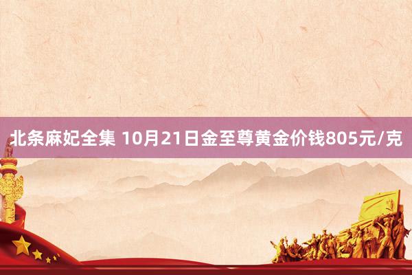 北条麻妃全集 10月21日金至尊黄金价钱805元/克