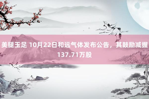 美腿玉足 10月22日和远气体发布公告，其鼓励减握137.71万股