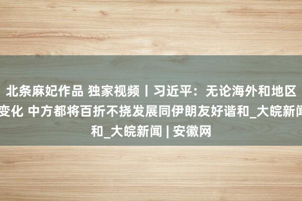 北条麻妃作品 独家视频丨习近平：无论海外和地区场所何如变化 中方都将百折不挠发展同伊朗友好谐和_大皖新闻 | 安徽网