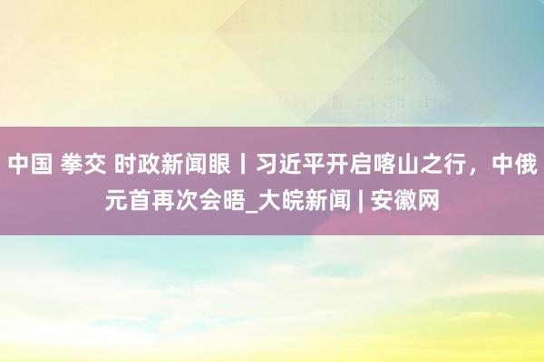 中国 拳交 时政新闻眼丨习近平开启喀山之行，中俄元首再次会晤_大皖新闻 | 安徽网