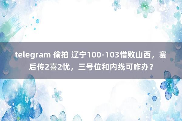 telegram 偷拍 辽宁100-103惜败山西，赛后传2喜2忧，三号位和内线可咋办？